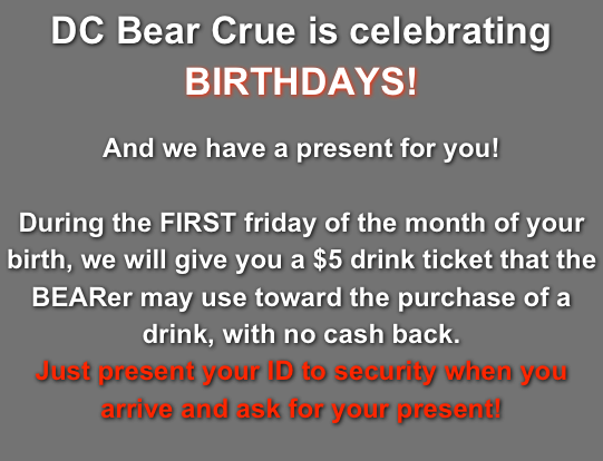 DC Bear Crue is celebrating BIRTHDAYS!

And we have a present for you! 

During the FIRST friday of the month of your birth, we will give you a $5 drink ticket that the BEARer may use toward the purchase of a drink, with no cash back. 
Just present your ID to security when you arrive and ask for your present!